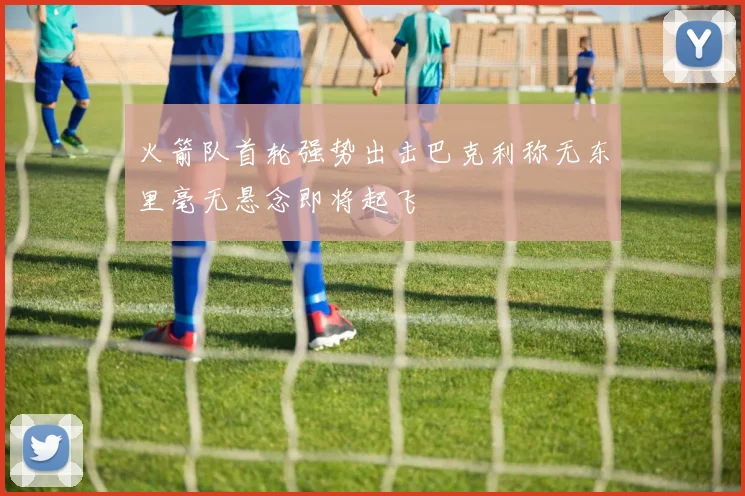 火箭队首轮强势出击巴克利称无东里毫无悬念即将起飞