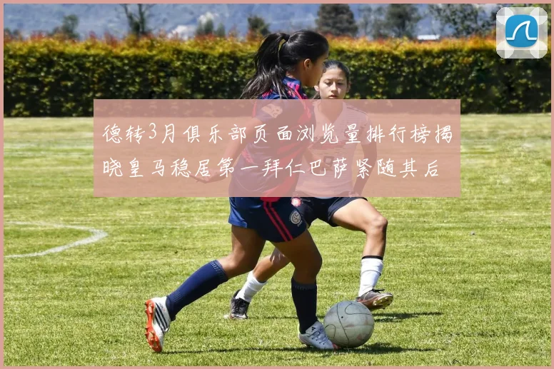 德转3月俱乐部页面浏览量排行榜揭晓皇马稳居第一拜仁巴萨紧随其后