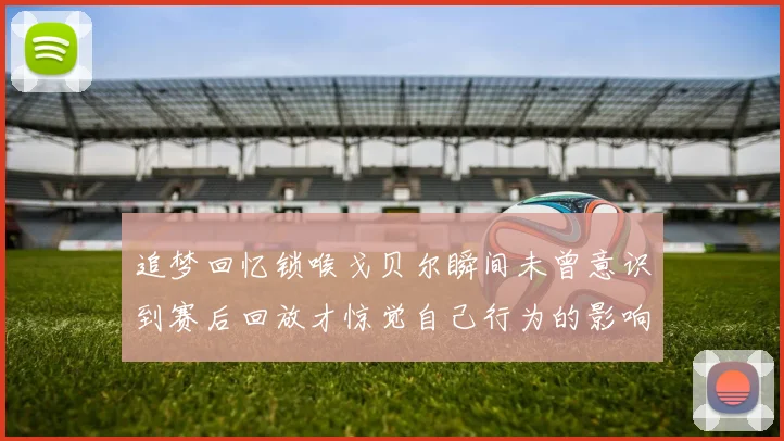 追梦回忆锁喉戈贝尔瞬间未曾意识到赛后回放才惊觉自己行为的影响