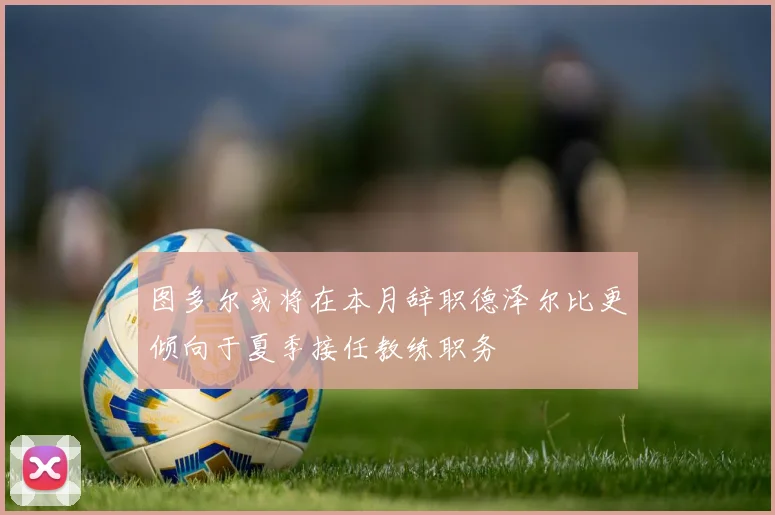 图多尔或将在本月辞职德泽尔比更倾向于夏季接任教练职务