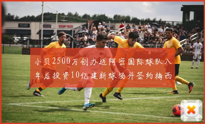 小贝2500万创办迈阿密国际球队八年后投资10亿建新球场并签约梅西
