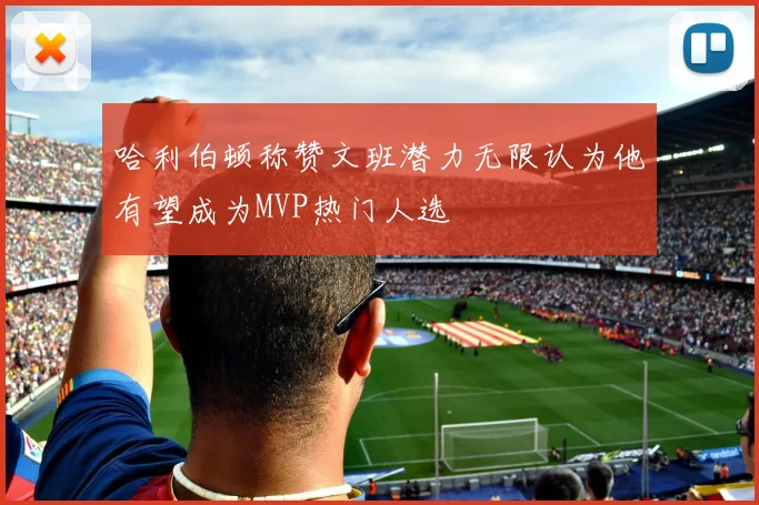 哈利伯顿称赞文班潜力无限认为他有望成为MVP热门人选