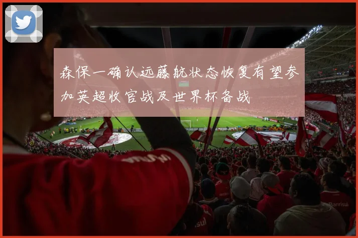 森保一确认远藤航状态恢复有望参加英超收官战及世界杯备战