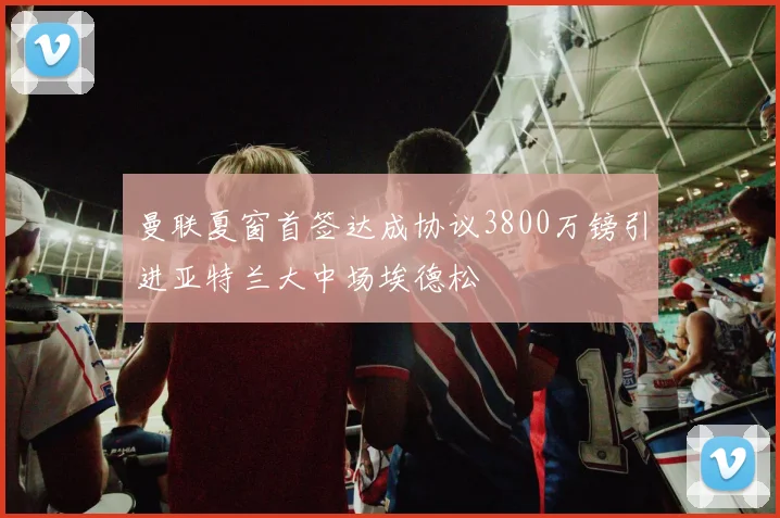 曼联夏窗首签达成协议3800万镑引进亚特兰大中场埃德松