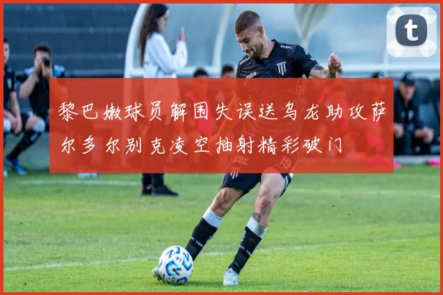 黎巴嫩球员解围失误送乌龙助攻萨尔多尔别克凌空抽射精彩破门