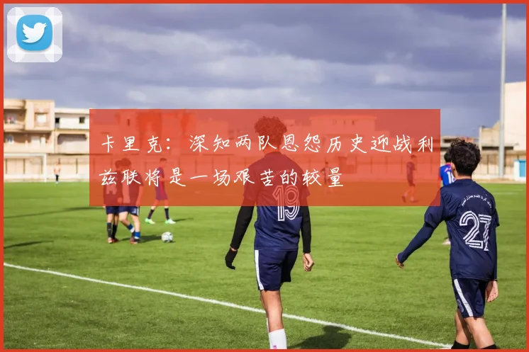 卡里克：深知两队恩怨历史迎战利兹联将是一场艰苦的较量