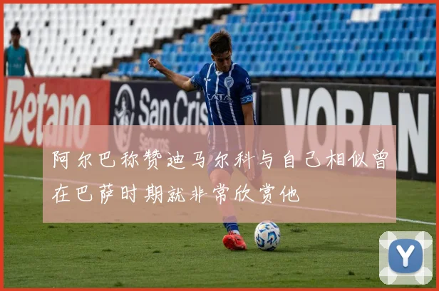 阿尔巴称赞迪马尔科与自己相似曾在巴萨时期就非常欣赏他