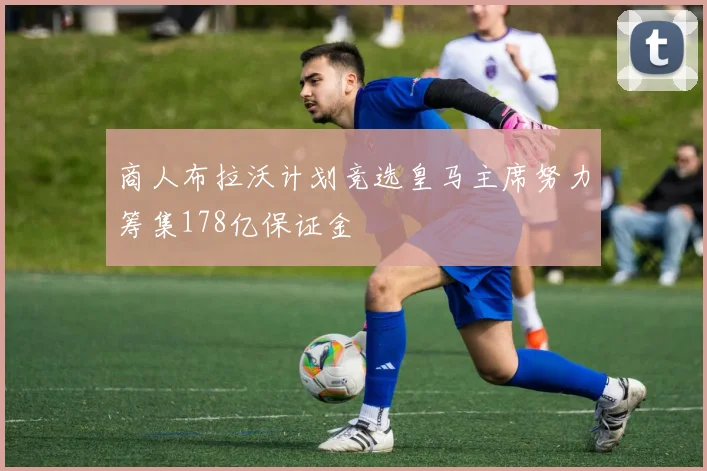 商人布拉沃计划竞选皇马主席努力筹集178亿保证金