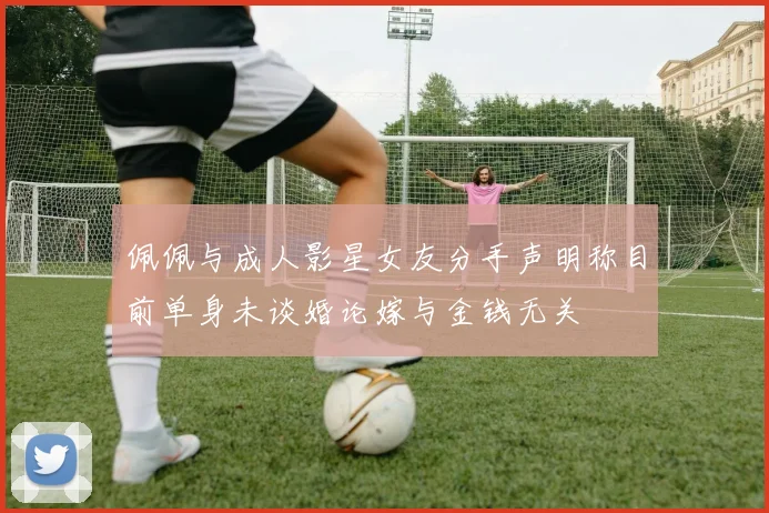 佩佩与成人影星女友分手声明称目前单身未谈婚论嫁与金钱无关
