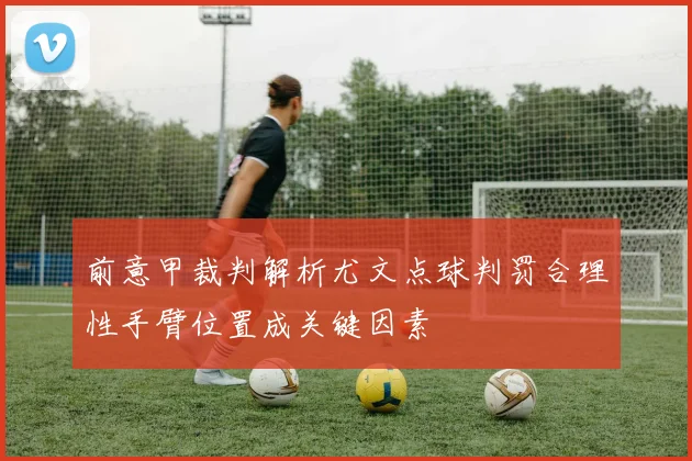 前意甲裁判解析尤文点球判罚合理性手臂位置成关键因素