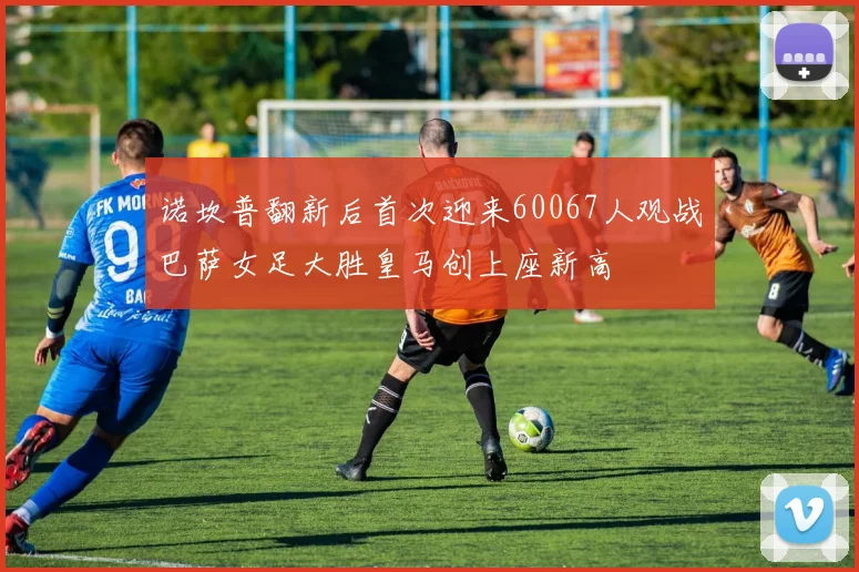 诺坎普翻新后首次迎来60067人观战巴萨女足大胜皇马创上座新高