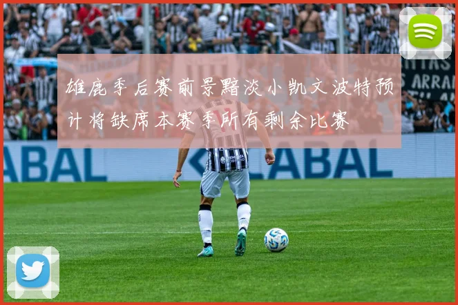 雄鹿季后赛前景黯淡小凯文波特预计将缺席本赛季所有剩余比赛