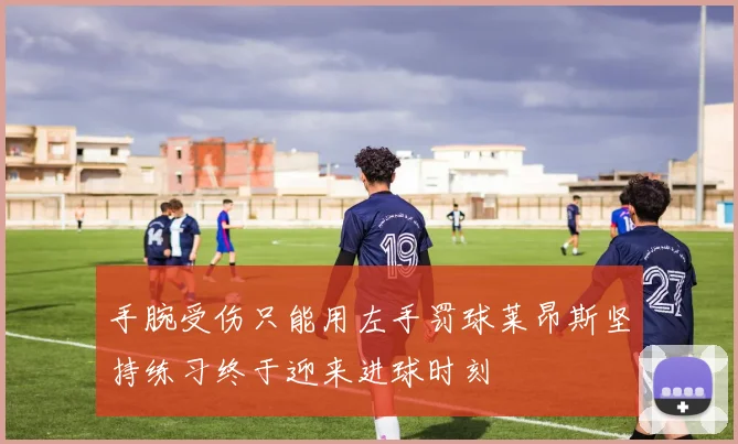 手腕受伤只能用左手罚球莱昂斯坚持练习终于迎来进球时刻