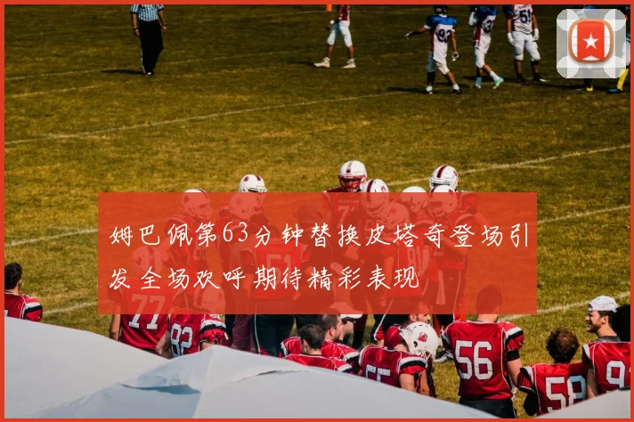 姆巴佩第63分钟替换皮塔奇登场引发全场欢呼期待精彩表现
