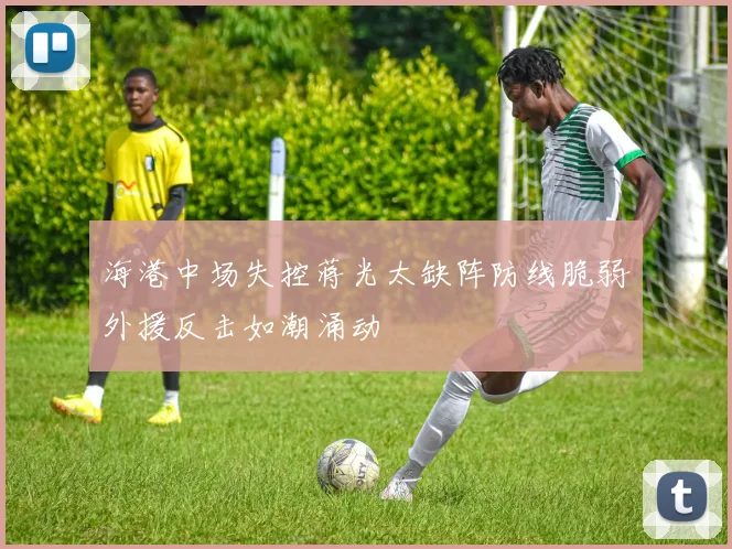 海港中场失控蒋光太缺阵防线脆弱外援反击如潮涌动