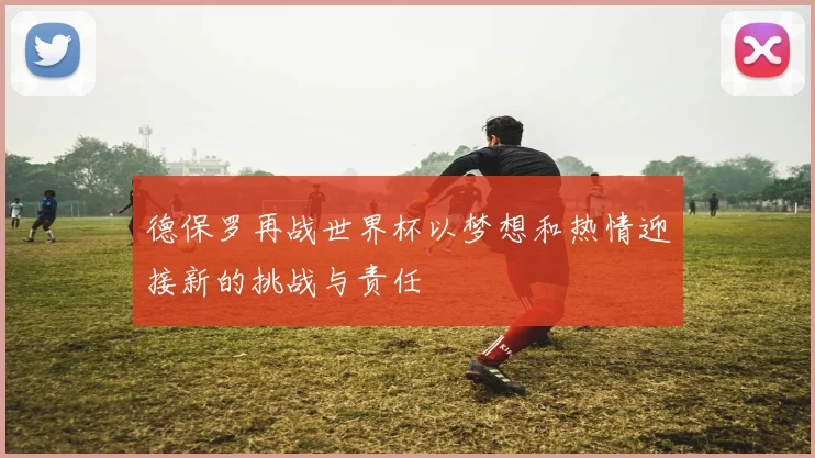 德保罗再战世界杯以梦想和热情迎接新的挑战与责任