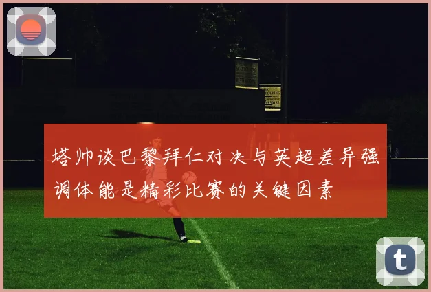 塔帅谈巴黎拜仁对决与英超差异强调体能是精彩比赛的关键因素