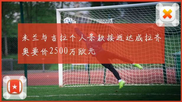 米兰与吉拉个人条款接近达成拉齐奥要价2500万欧元