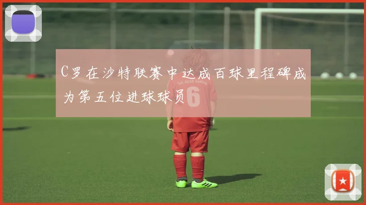 C罗在沙特联赛中达成百球里程碑成为第五位进球球员