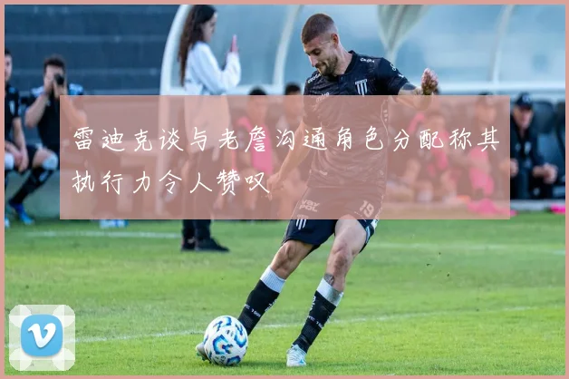 雷迪克谈与老詹沟通角色分配称其执行力令人赞叹