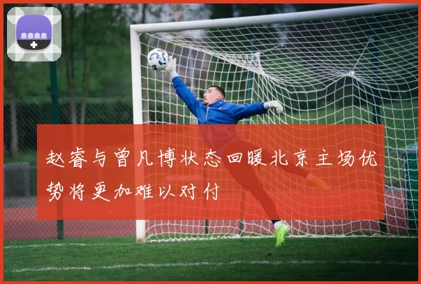赵睿与曾凡博状态回暖北京主场优势将更加难以对付
