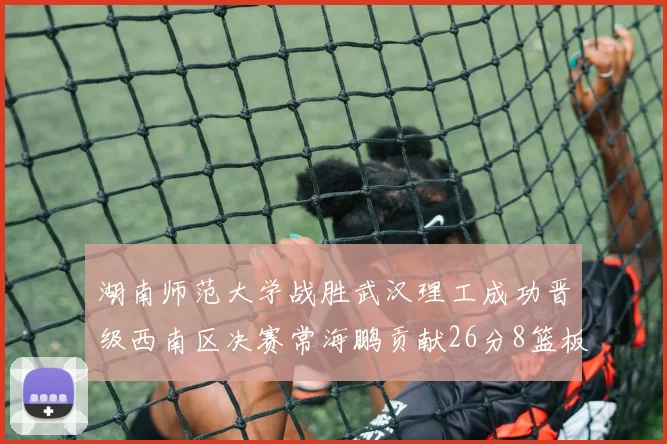 湖南师范大学战胜武汉理工成功晋级西南区决赛常海鹏贡献26分8篮板韩雨琛得21分