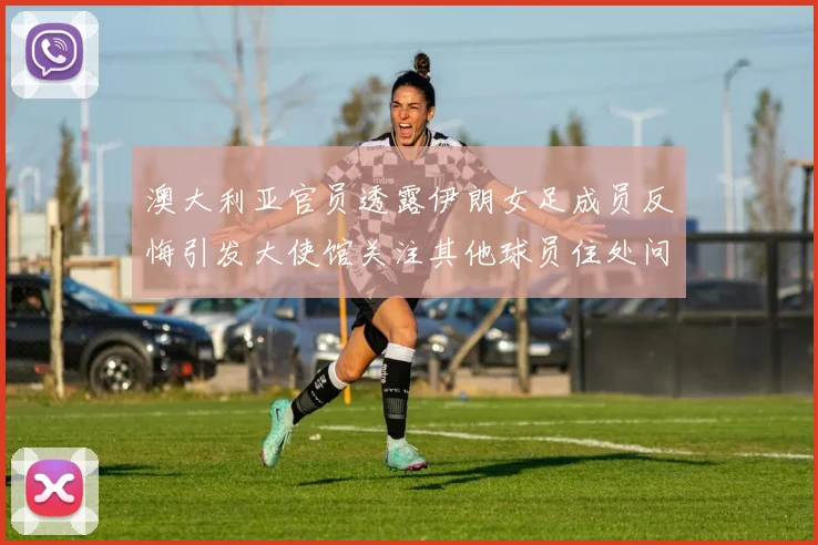 澳大利亚官员透露伊朗女足成员反悔引发大使馆关注其他球员住处问题