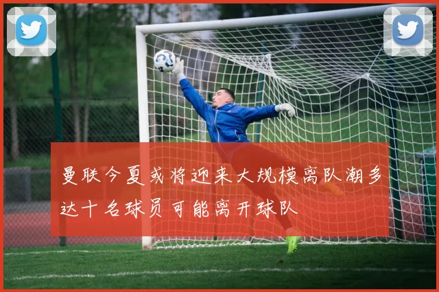 曼联今夏或将迎来大规模离队潮多达十名球员可能离开球队