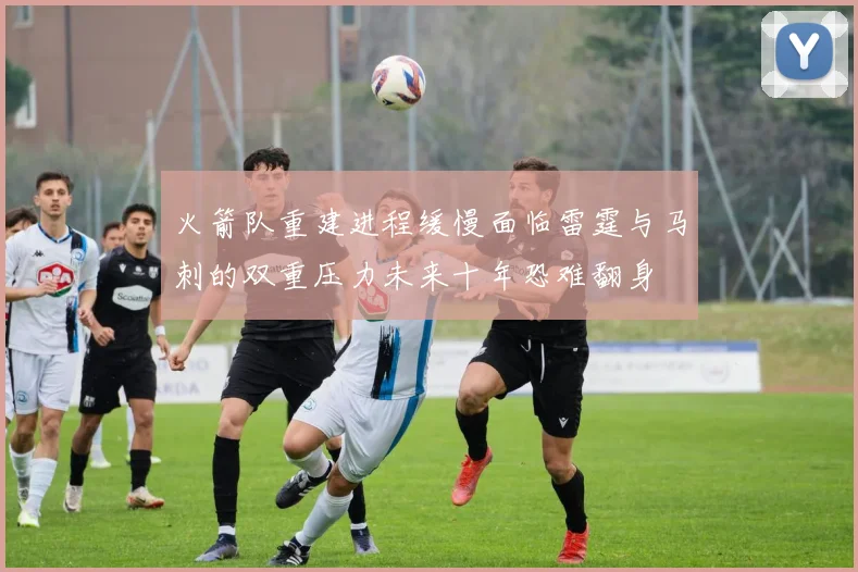 火箭队重建进程缓慢面临雷霆与马刺的双重压力未来十年恐难翻身