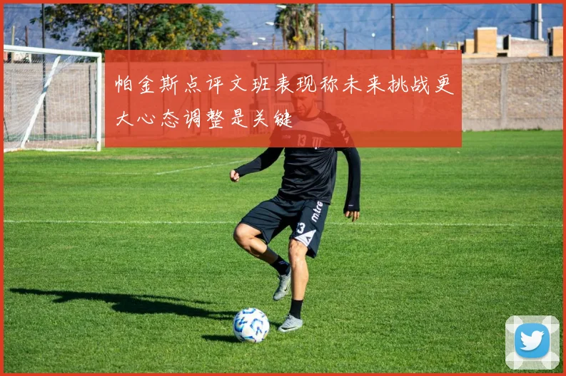帕金斯点评文班表现称未来挑战更大心态调整是关键