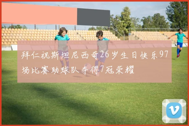 拜仁祝斯坦尼西奇26岁生日快乐97场比赛助球队夺得7冠荣耀