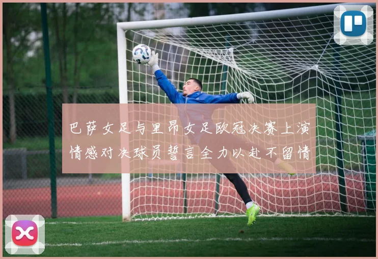 巴萨女足与里昂女足欧冠决赛上演情感对决球员誓言全力以赴不留情面