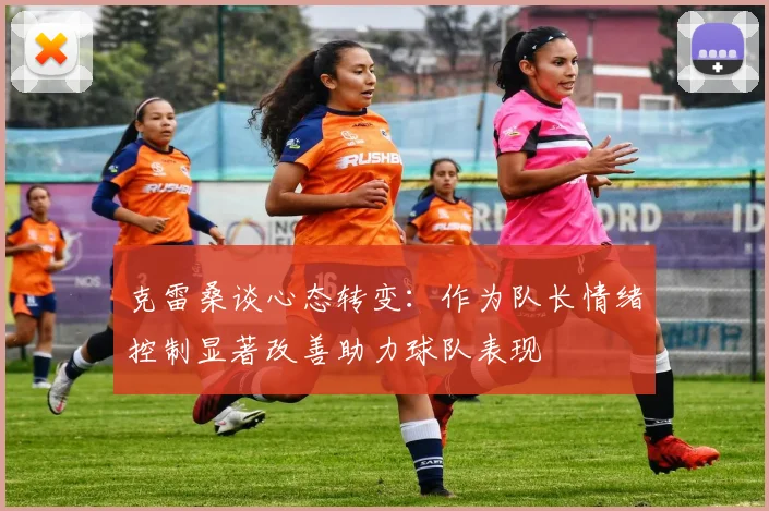 克雷桑谈心态转变：作为队长情绪控制显著改善助力球队表现
