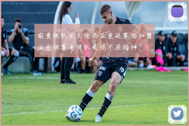 前曼联队长瓦伦西亚重返赛场加盟业余联赛老将队展现不屈精神